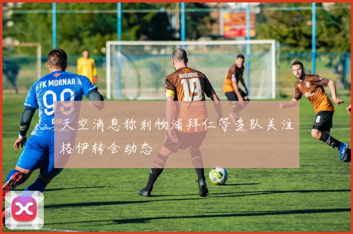 天空消息称利物浦拜仁等多队关注格伊转会动态