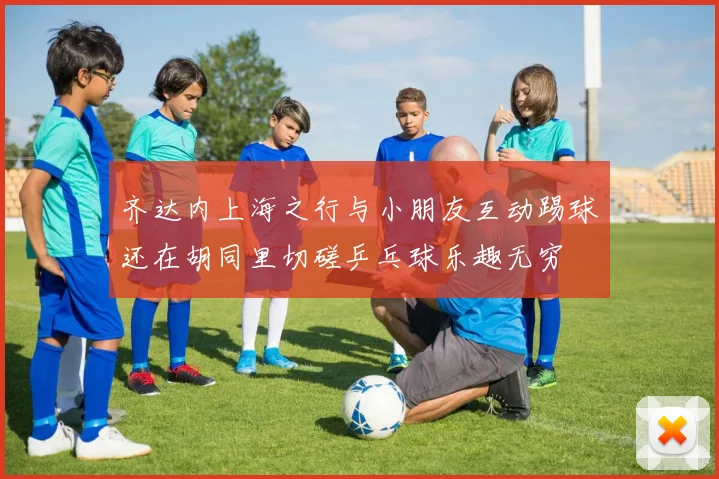 齐达内上海之行与小朋友互动踢球还在胡同里切磋乒乓球乐趣无穷