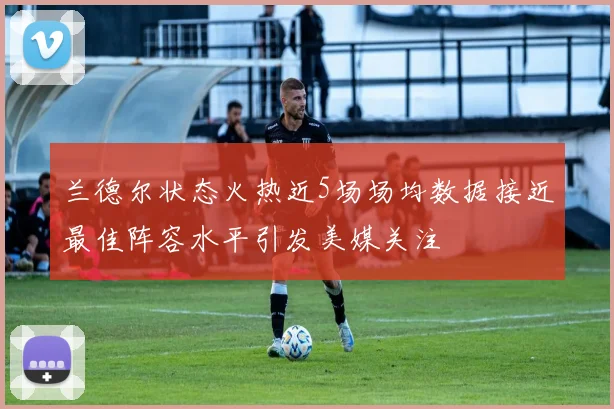 兰德尔状态火热近5场场均数据接近最佳阵容水平引发美媒关注