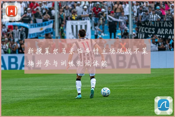 新援莱尔马亲临多特主场观战不莱梅并参与训练测试体能
