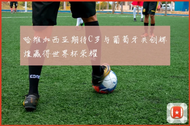 哈维加西亚期待C罗与葡萄牙共创辉煌赢得世界杯荣耀