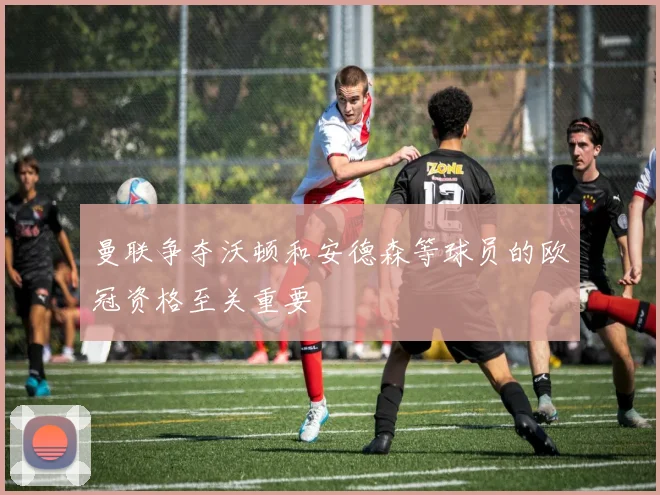 曼联争夺沃顿和安德森等球员的欧冠资格至关重要