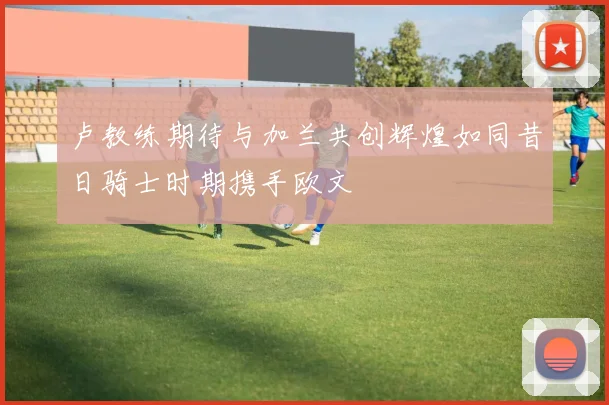 卢教练期待与加兰共创辉煌如同昔日骑士时期携手欧文