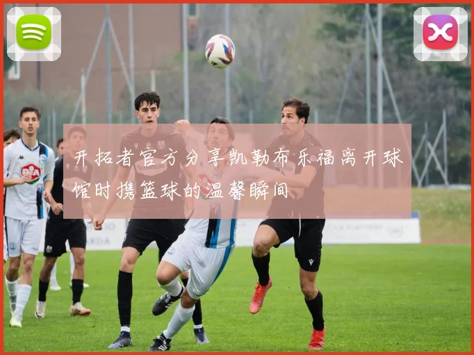 开拓者官方分享凯勒布乐福离开球馆时携篮球的温馨瞬间
