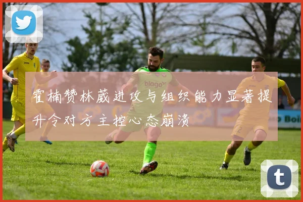 霍楠赞林葳进攻与组织能力显著提升令对方主控心态崩溃
