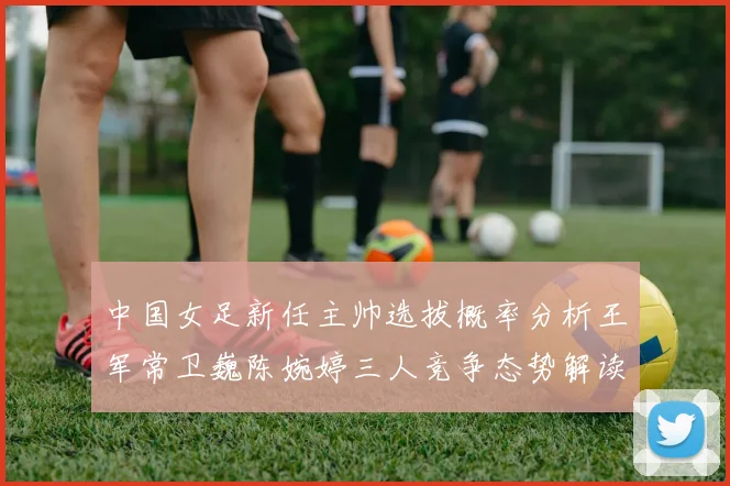 中国女足新任主帅选拔概率分析王军常卫巍陈婉婷三人竞争态势解读
