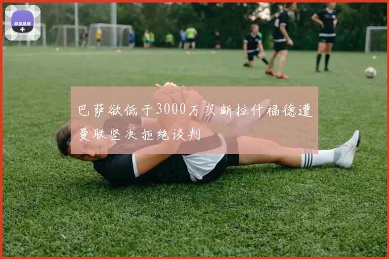 巴萨欲低于3000万买断拉什福德遭曼联坚决拒绝谈判