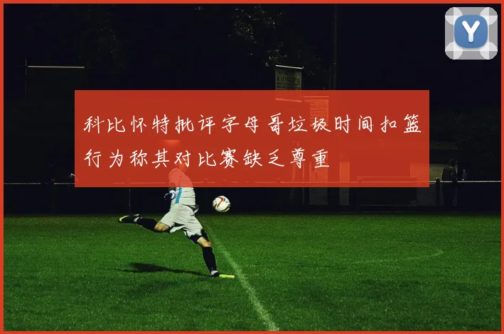 科比怀特批评字母哥垃圾时间扣篮行为称其对比赛缺乏尊重