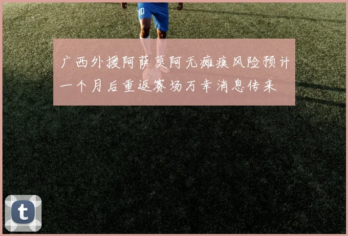 广西外援阿萨莫阿无瘫痪风险预计一个月后重返赛场万幸消息传来