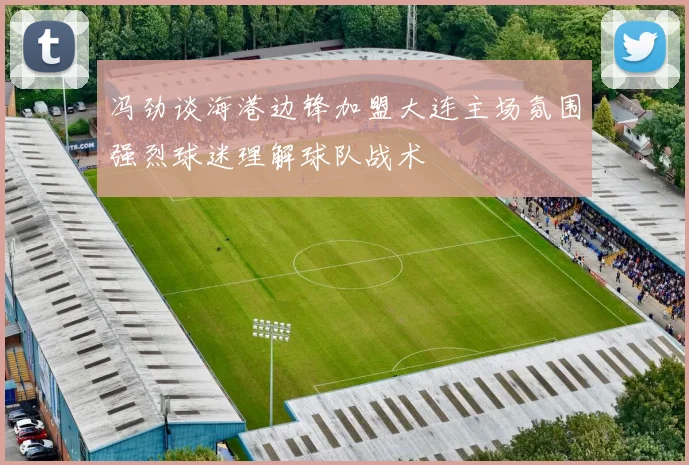 冯劲谈海港边锋加盟大连主场氛围强烈球迷理解球队战术