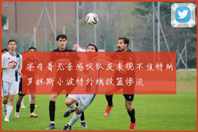 字母哥无奈感叹队友表现不佳特纳罗林斯小波特外线投篮惨淡