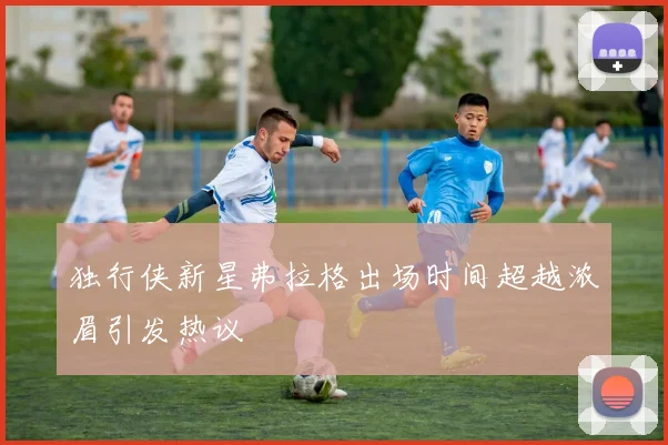 独行侠新星弗拉格出场时间超越浓眉引发热议