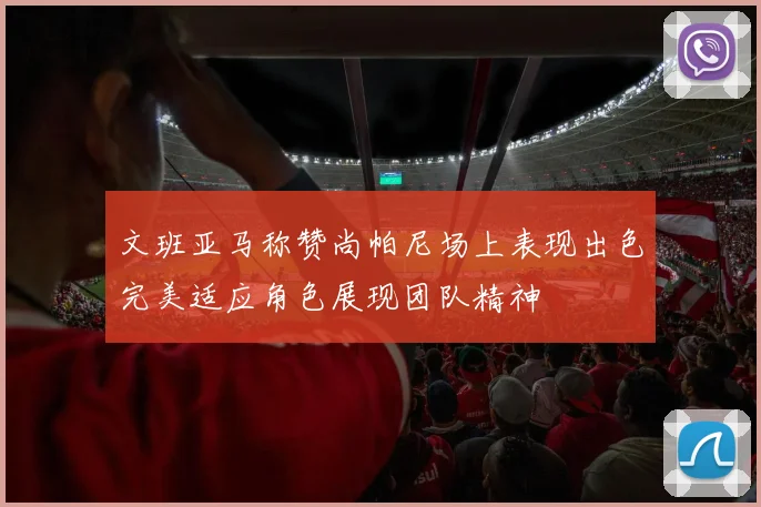 文班亚马称赞尚帕尼场上表现出色完美适应角色展现团队精神