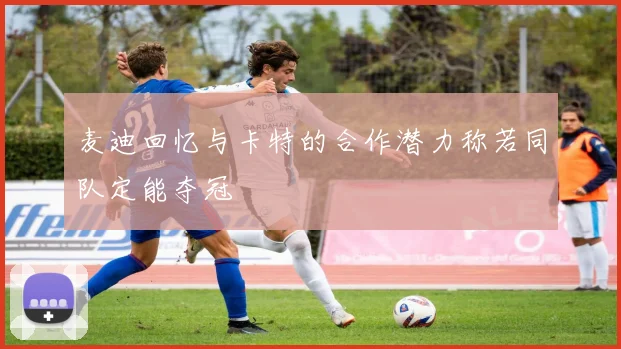 麦迪回忆与卡特的合作潜力称若同队定能夺冠