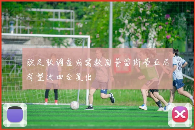 欧足联调查或需数周普雷斯蒂亚尼有望次回合复出
